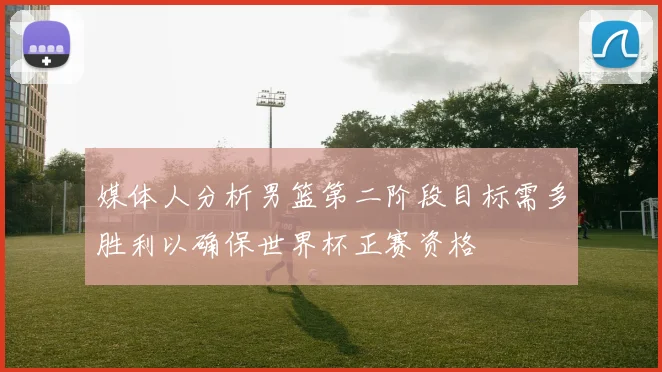 媒体人分析男篮第二阶段目标需多胜利以确保世界杯正赛资格