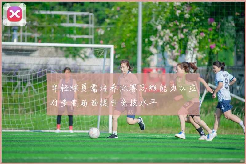 年轻球员需培养比赛思维能力以应对多变局面提升竞技水平