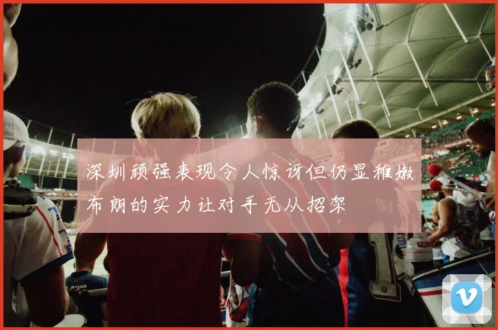 深圳顽强表现令人惊讶但仍显稚嫩布朗的实力让对手无从招架