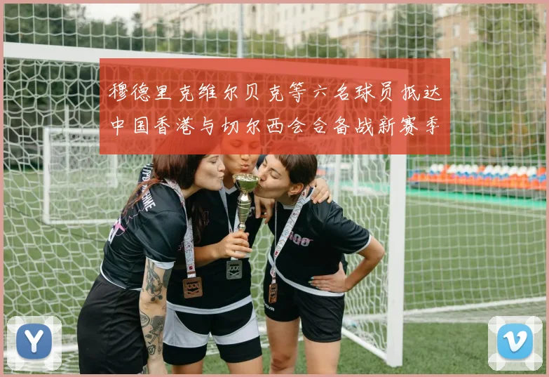 穆德里克维尔贝克等六名球员抵达中国香港与切尔西会合备战新赛季