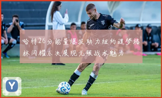 哈特26分能量爆发助力纽约追梦格林闪耀东决展现无限战术魅力