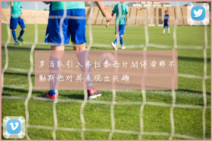 罗马队引入弗拉泰西计划停滞那不勒斯也对其表现出兴趣