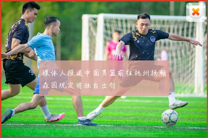媒体人报道中国男篮前往杭州杨瀚森因规定将独自出行