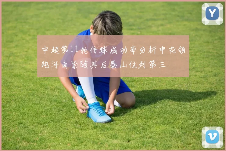 中超第11轮传球成功率分析申花领跑河南紧随其后泰山位列第三