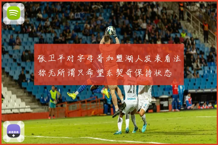 张卫平对字母哥加盟湖人发表看法称无所谓只希望东契奇保持状态