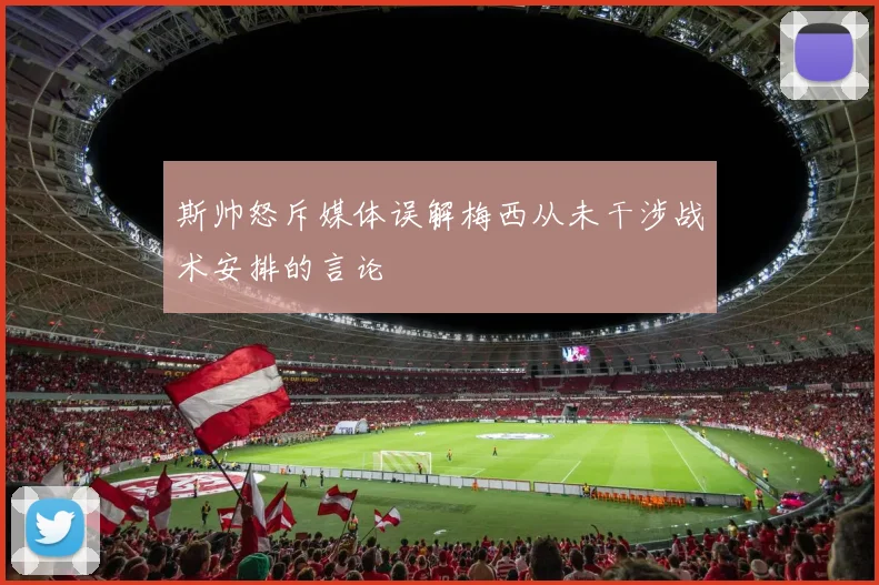 斯帅怒斥媒体误解梅西从未干涉战术安排的言论