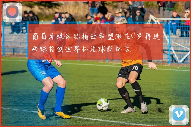 葡萄牙媒体称梅西希望渺茫C罗再进两球将创世界杯进球新纪录