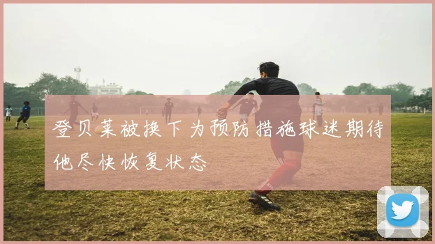 登贝莱被换下为预防措施球迷期待他尽快恢复状态