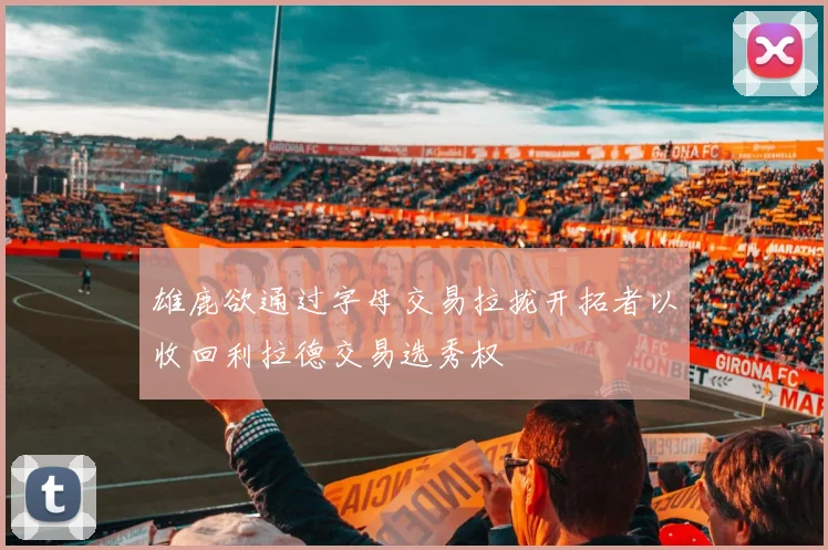 雄鹿欲通过字母交易拉拢开拓者以收回利拉德交易选秀权