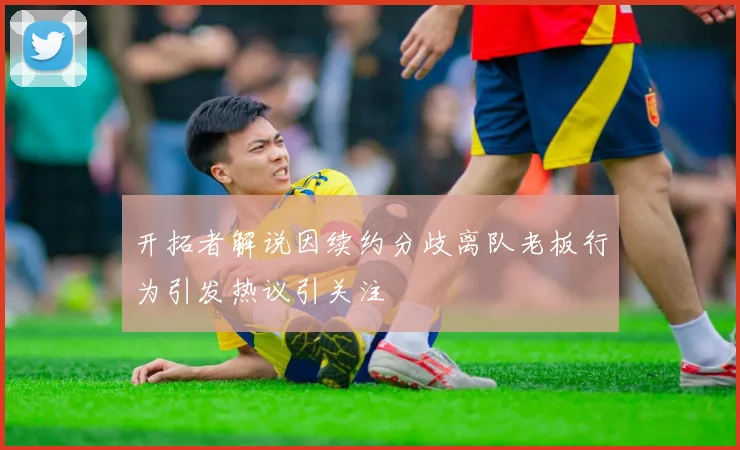 开拓者解说因续约分歧离队老板行为引发热议引关注