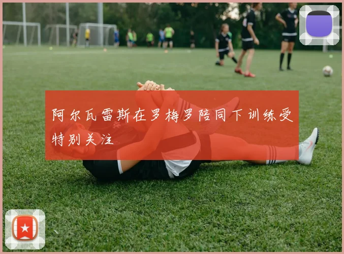 阿尔瓦雷斯在罗梅罗陪同下训练受特别关注