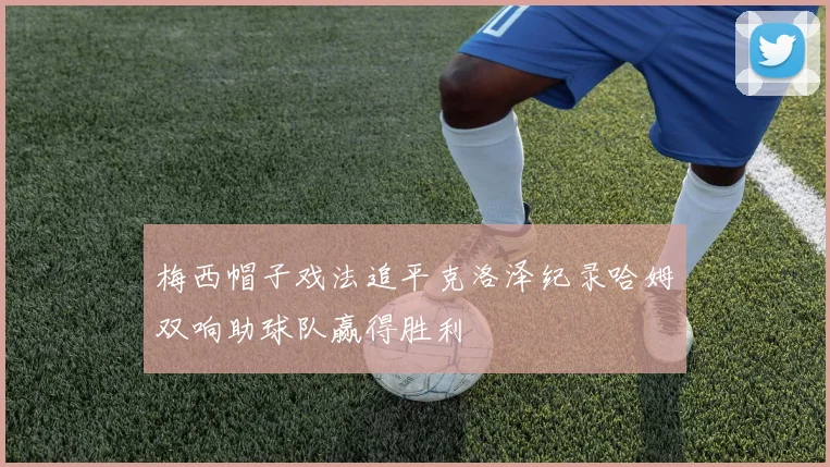 梅西帽子戏法追平克洛泽纪录哈姆双响助球队赢得胜利