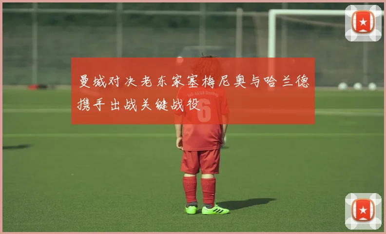 曼城对决老东家塞梅尼奥与哈兰德携手出战关键战役