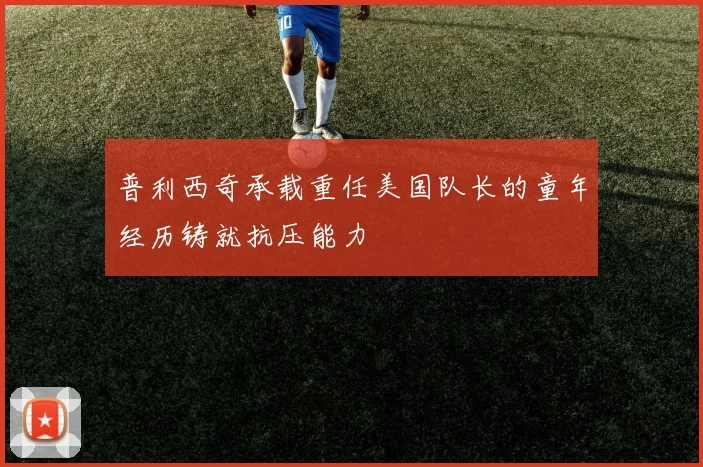 普利西奇承载重任美国队长的童年经历铸就抗压能力