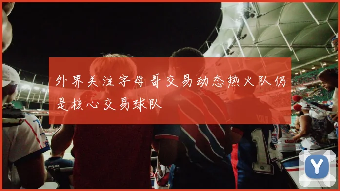 外界关注字母哥交易动态热火队仍是核心交易球队