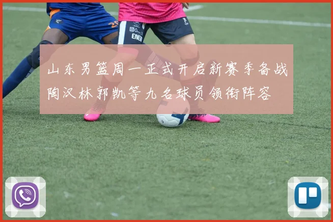 山东男篮周一正式开启新赛季备战陶汉林郭凯等九名球员领衔阵容