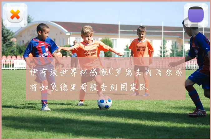 伊布谈世界杯感慨C罗离去内马尔或将如莫德里奇般告别国家队